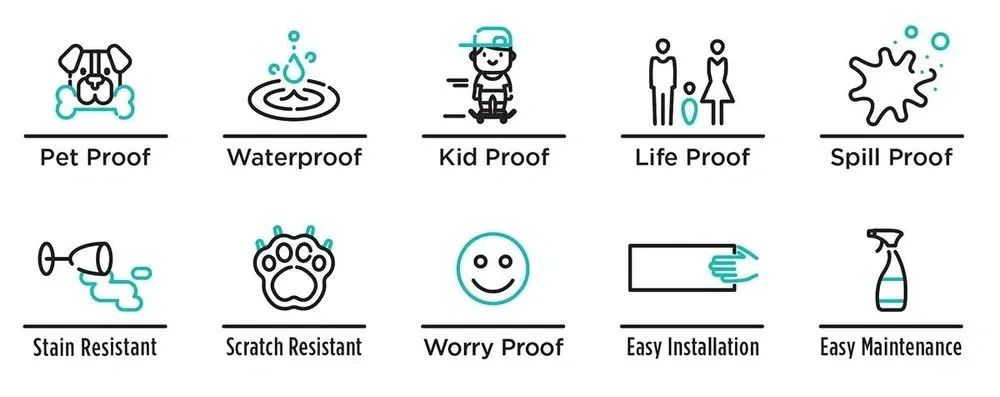 Pet Proof, Waterproof, Kid Proof, Life Proof, Spill Proof, Stain Resistant, Scratch Resistant, Worry Proof, Easy Installation, Easy Maintenance